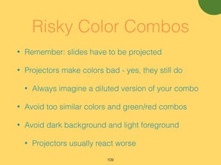 Risky Color Combos
• Remember: slides have to be projected
• Projectors make colors bad - yes, they still do
• Always imagine a diluted version of your combo
• Avoid too similar colors and green/red combos
• Avoid dark background and light foreground
• Projectors usually react worse
109
 