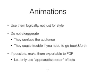 Animations
• Use them logically, not just for style
• Do not exaggerate
• They confuse the audience
• They cause trouble if you need to go back&forth
• If possible, make them exportable to PDF
• I.e., only use “appear/disappear” effects
114
 