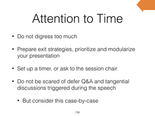 Attention to Time
• Do not digress too much
• Prepare exit strategies, prioritize and modularize
your presentation
• Set up a timer, or ask to the session chair
• Do not be scared of defer Q&A and tangential
discussions triggered during the speech
• But consider this case-by-case
136
 