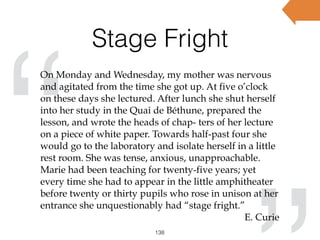 Stage Fright
138
“
On Monday and Wednesday, my mother was nervous
and agitated from the time she got up. At five o’clock
on these days she lectured. After lunch she shut herself
into her study in the Quai de Béthune, prepared the
lesson, and wrote the heads of chap- ters of her lecture
on a piece of white paper. Towards half-past four she
would go to the laboratory and isolate herself in a little
rest room. She was tense, anxious, unapproachable.
Marie had been teaching for twenty-five years; yet
every time she had to appear in the little amphitheater
before twenty or thirty pupils who rose in unison at her
entrance she unquestionably had “stage fright.”
E. Curie
 