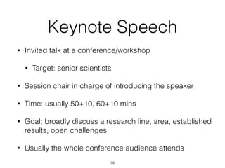 Keynote Speech
• Invited talk at a conference/workshop
• Target: senior scientists
• Session chair in charge of introducing the speaker
• Time: usually 50+10, 60+10 mins
• Goal: broadly discuss a research line, area, established
results, open challenges
• Usually the whole conference audience attends
14
 