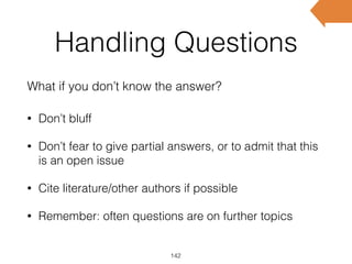 Handling Questions
What if you don’t know the answer?
142
• Don’t bluff
• Don’t fear to give partial answers, or to admit that this
is an open issue
• Cite literature/other authors if possible
• Remember: often questions are on further topics
 