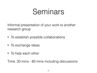 Seminars
Informal presentation of your work to another
research group
• To establish possible collaborations
• To exchange ideas
• To help each other
Time: 30 mins - 60 mins including discussions
17
 