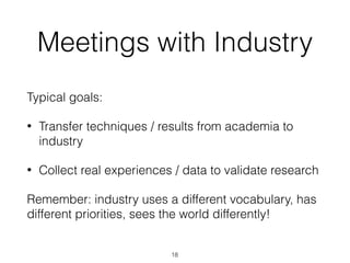Meetings with Industry
Typical goals:
• Transfer techniques / results from academia to
industry
• Collect real experiences / data to validate research
Remember: industry uses a different vocabulary, has
different priorities, sees the world differently!
18
 