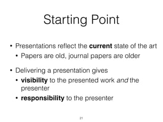 Starting Point
• Presentations reﬂect the current state of the art
• Papers are old, journal papers are older
• Delivering a presentation gives
• visibility to the presented work and the
presenter
• responsibility to the presenter
21
 
