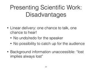 Presenting Scientiﬁc Work:
Disadvantages
• Linear delivery: one chance to talk, one
chance to hear!
• No undo/redo for the speaker
• No possibility to catch up for the audience
• Background information unaccessible: “lost
implies always lost”
24
 