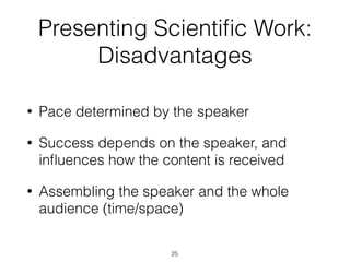 Presenting Scientiﬁc Work:
Disadvantages
• Pace determined by the speaker
• Success depends on the speaker, and
inﬂuences how the content is received
• Assembling the speaker and the whole
audience (time/space)
25
 