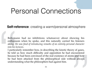 “Personal Connections
Self-reference: creating a warm/personal atmosphere
35
Boltzmann had no inhibitions whatsoever about showing his
enthusiasm when he spoke, and this naturally carried his listeners
along. He was fond of introducing remarks of an entirely personal character
into his lectures.
I particularly remember how, in describing the kinetic theory of gases,
he told us how much difficulty and opposition he had encountered
because he had been convinced of the real existence of atoms and how
he had been attacked from the philosophical side without always
understanding what the philosophers had against him.
 