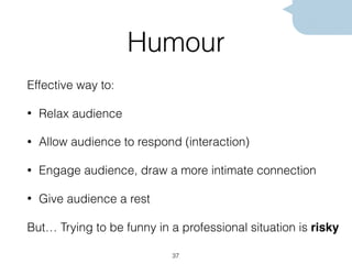 Humour
Effective way to:
• Relax audience
• Allow audience to respond (interaction)
• Engage audience, draw a more intimate connection
• Give audience a rest
But… Trying to be funny in a professional situation is risky
37
 