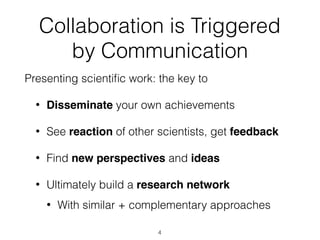 Collaboration is Triggered
by Communication
Presenting scientiﬁc work: the key to
• Disseminate your own achievements
• See reaction of other scientists, get feedback
• Find new perspectives and ideas
• Ultimately build a research network
• With similar + complementary approaches
4
 