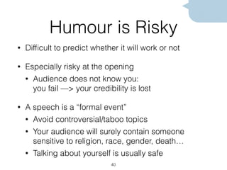 Humour is Risky
• Difﬁcult to predict whether it will work or not
• Especially risky at the opening
• Audience does not know you:  
you fail —> your credibility is lost
• A speech is a “formal event”
• Avoid controversial/taboo topics
• Your audience will surely contain someone
sensitive to religion, race, gender, death…
• Talking about yourself is usually safe
40
 