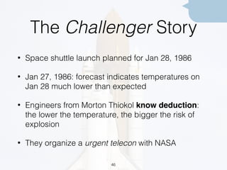 The Challenger Story
• Space shuttle launch planned for Jan 28, 1986
• Jan 27, 1986: forecast indicates temperatures on
Jan 28 much lower than expected
• Engineers from Morton Thiokol know deduction:
the lower the temperature, the bigger the risk of
explosion
• They organize a urgent telecon with NASA
46
 
