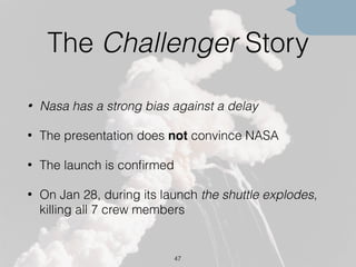 The Challenger Story
• Nasa has a strong bias against a delay
• The presentation does not convince NASA
• The launch is conﬁrmed
• On Jan 28, during its launch the shuttle explodes,
killing all 7 crew members
47
 