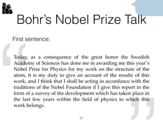 Bohr’s Nobel Prize Talk
First sentence:
51
“
“
Today, as a consequence of the great honor the Swedish
Academy of Sciences has done me in awarding me this year’s
Nobel Prize for Physics for my work on the structure of the
atom, it is my duty to give an account of the results of this
work, and I think that I shall be acting in accordance with the
traditions of the Nobel Foundation if I give this report in the
form of a survey of the development which has taken place in
the last few years within the field of physics to which this
work belongs.
 