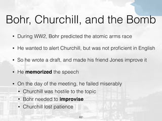 Bohr, Churchill, and the Bomb
• During WW2, Bohr predicted the atomic arms race
• He wanted to alert Churchill, but was not proﬁcient in English
• So he wrote a draft, and made his friend Jones improve it
• He memorized the speech
• On the day of the meeting, he failed miserably
• Churchill was hostile to the topic
• Bohr needed to improvise
• Churchill lost patience
62
 