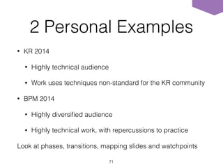 2 Personal Examples
• KR 2014
• Highly technical audience
• Work uses techniques non-standard for the KR community
• BPM 2014
• Highly diversiﬁed audience
• Highly technical work, with repercussions to practice
Look at phases, transitions, mapping slides and watchpoints
71
 
