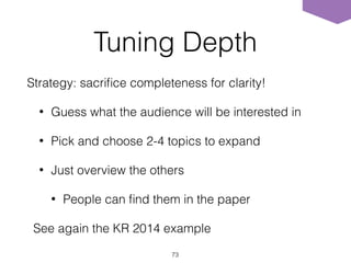 Tuning Depth
Strategy: sacriﬁce completeness for clarity!
• Guess what the audience will be interested in
• Pick and choose 2-4 topics to expand
• Just overview the others
• People can ﬁnd them in the paper
See again the KR 2014 example
73
 