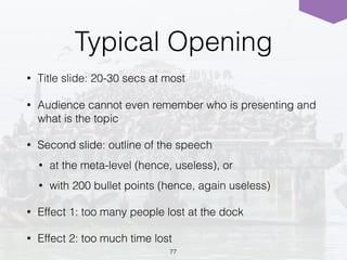 Typical Opening
• Title slide: 20-30 secs at most
• Audience cannot even remember who is presenting and
what is the topic
• Second slide: outline of the speech
• at the meta-level (hence, useless), or
• with 200 bullet points (hence, again useless)
• Effect 1: too many people lost at the dock
• Effect 2: too much time lost
77
 