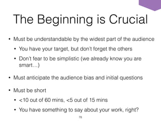 The Beginning is Crucial
• Must be understandable by the widest part of the audience
• You have your target, but don’t forget the others
• Don’t fear to be simplistic (we already know you are
smart…)
• Must anticipate the audience bias and initial questions
• Must be short
• <10 out of 60 mins, <5 out of 15 mins
• You have something to say about your work, right?
78
 