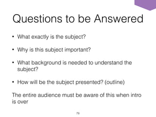 Questions to be Answered
• What exactly is the subject?
• Why is this subject important?
• What background is needed to understand the
subject?
• How will be the subject presented? (outline)
The entire audience must be aware of this when intro
is over
79
 