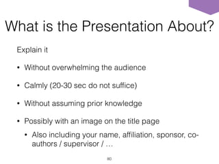 What is the Presentation About?
Explain it
• Without overwhelming the audience
• Calmly (20-30 sec do not sufﬁce)
• Without assuming prior knowledge
• Possibly with an image on the title page
• Also including your name, afﬁliation, sponsor, co-
authors / supervisor / …
80
 