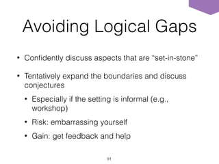 Avoiding Logical Gaps
• Conﬁdently discuss aspects that are “set-in-stone”
• Tentatively expand the boundaries and discuss
conjectures
• Especially if the setting is informal (e.g.,
workshop)
• Risk: embarrassing yourself
• Gain: get feedback and help
91
 