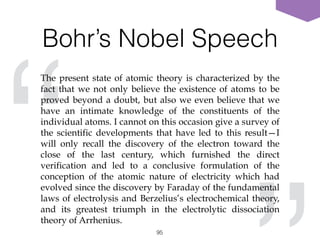 Bohr’s Nobel Speech
95
“
The present state of atomic theory is characterized by the
fact that we not only believe the existence of atoms to be
proved beyond a doubt, but also we even believe that we
have an intimate knowledge of the constituents of the
individual atoms. I cannot on this occasion give a survey of
the scientific developments that have led to this result—I
will only recall the discovery of the electron toward the
close of the last century, which furnished the direct
verification and led to a conclusive formulation of the
conception of the atomic nature of electricity which had
evolved since the discovery by Faraday of the fundamental
laws of electrolysis and Berzelius’s electrochemical theory,
and its greatest triumph in the electrolytic dissociation
theory of Arrhenius.
 