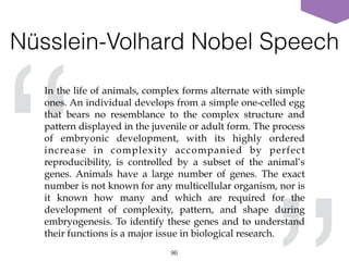 Nüsslein-Volhard Nobel Speech
96
“
In the life of animals, complex forms alternate with simple
ones. An individual develops from a simple one-celled egg
that bears no resemblance to the complex structure and
pattern displayed in the juvenile or adult form. The process
of embryonic development, with its highly ordered
increase in complexity accompanied by perfect
reproducibility, is controlled by a subset of the animal’s
genes. Animals have a large number of genes. The exact
number is not known for any multicellular organism, nor is
it known how many and which are required for the
development of complexity, pattern, and shape during
embryogenesis. To identify these genes and to understand
their functions is a major issue in biological research.
 