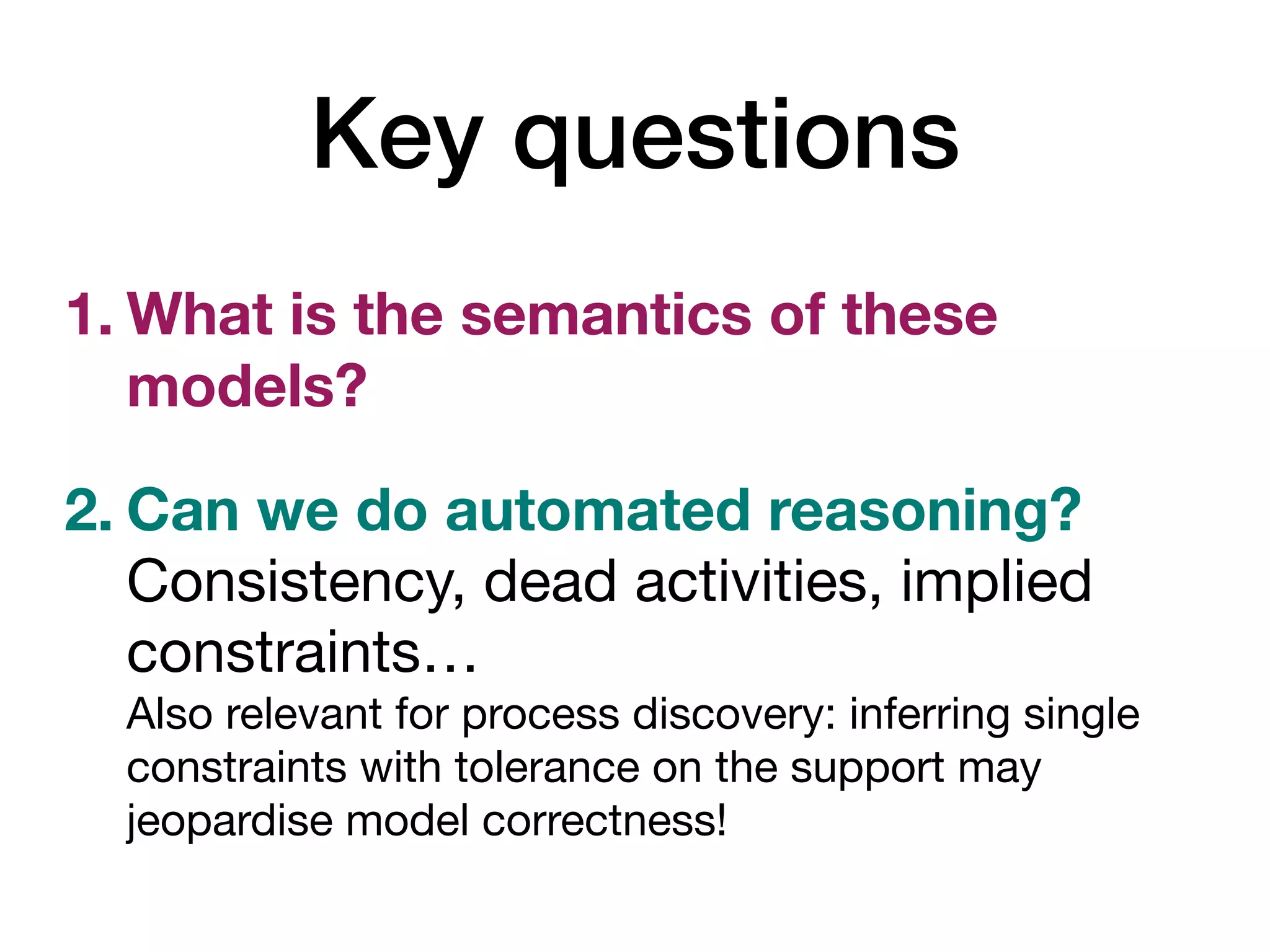 Key questions
1. What is the semantics of these
models?
2. Can we do automated reasoning? 
Consistency, dead activities, implied
constraints… 
Also relevant for process discovery: inferring single
constraints with tolerance on the support may
jeopardise model correctness!
 