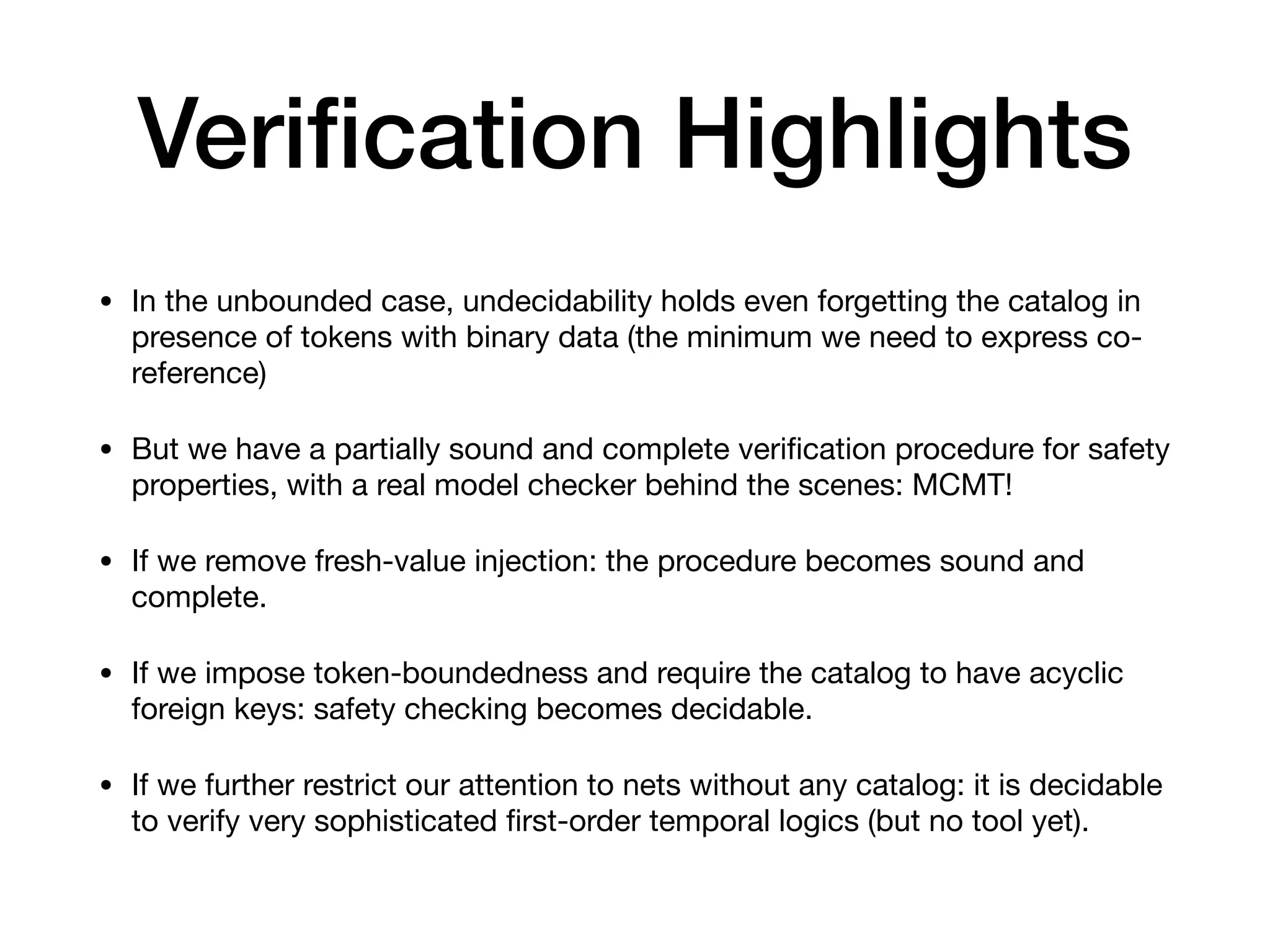 Veri
fi
cation Highlights
• In the unbounded case, undecidability holds even forgetting the catalog in
presence of tokens with binary data (the minimum we need to express co-
reference)

• But we have a partially sound and complete veri
fi
cation procedure for safety
properties, with a real model checker behind the scenes: MCMT!

• If we remove fresh-value injection: the procedure becomes sound and
complete.

• If we impose token-boundedness and require the catalog to have acyclic
foreign keys: safety checking becomes decidable.

• If we further restrict our attention to nets without any catalog: it is decidable
to verify very sophisticated
fi
rst-order temporal logics (but no tool yet).
 