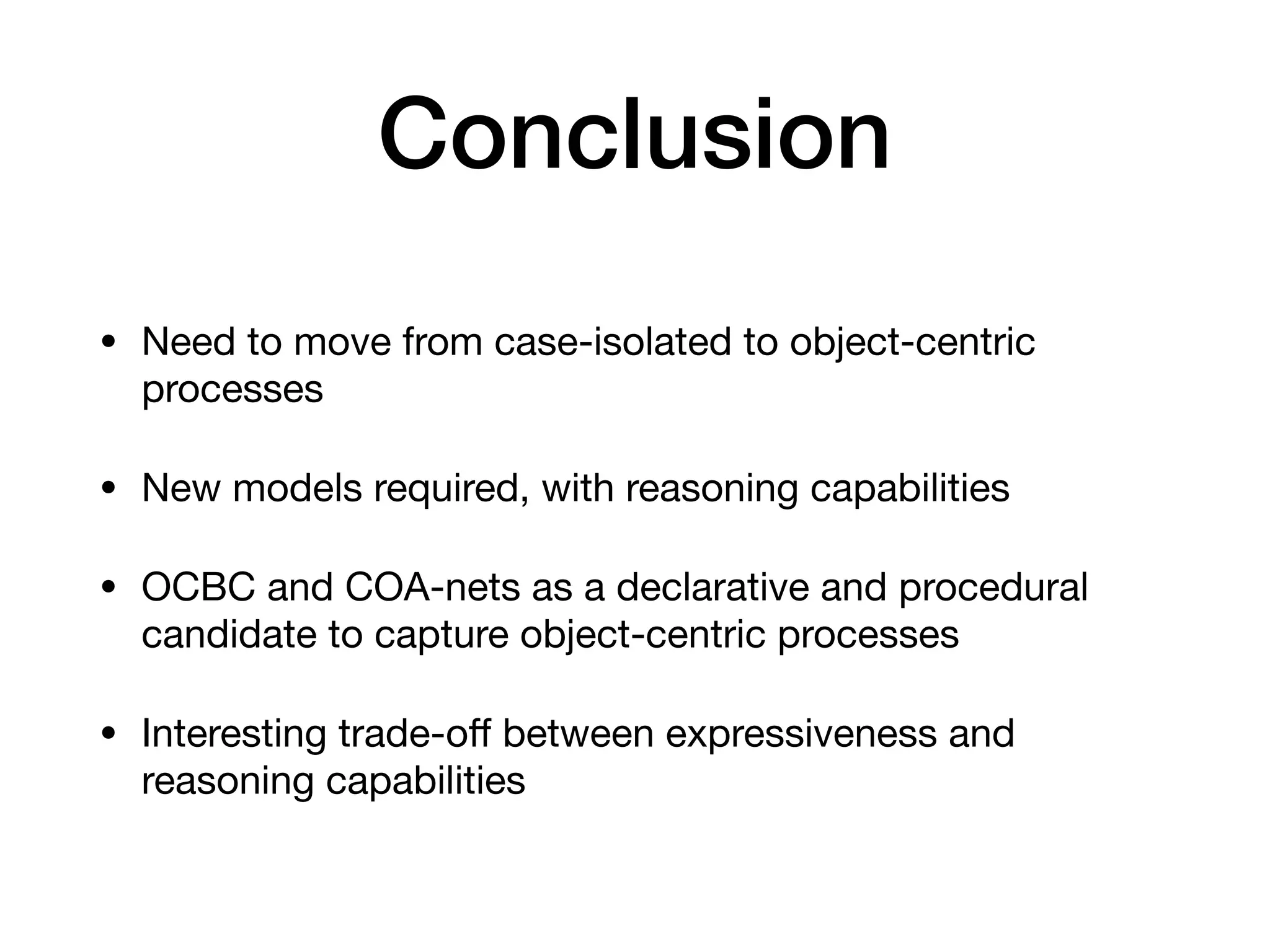 Conclusion
• Need to move from case-isolated to object-centric
processes

• New models required, with reasoning capabilities

• OCBC and COA-nets as a declarative and procedural
candidate to capture object-centric processes

• Interesting trade-o
ff
between expressiveness and
reasoning capabilities
 