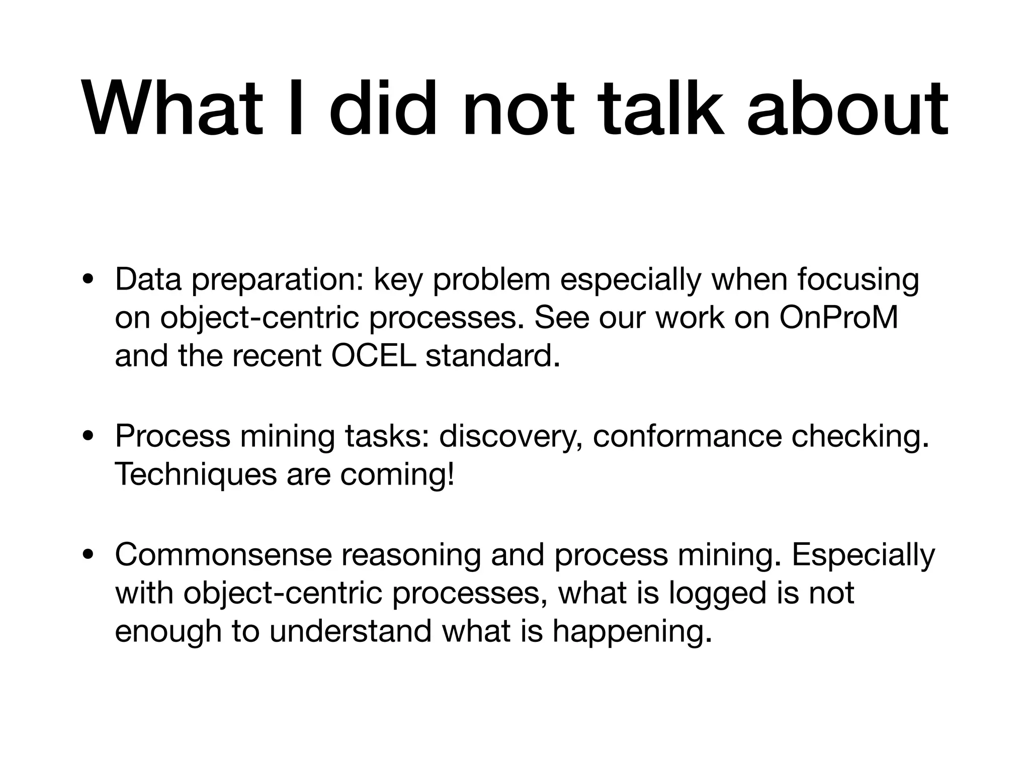What I did not talk about
• Data preparation: key problem especially when focusing
on object-centric processes. See our work on OnProM
and the recent OCEL standard.

• Process mining tasks: discovery, conformance checking.
Techniques are coming!

• Commonsense reasoning and process mining. Especially
with object-centric processes, what is logged is not
enough to understand what is happening.
 