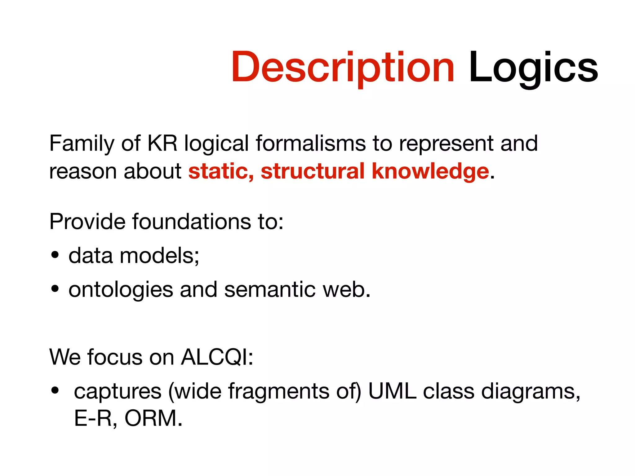 Temporal Description Logics
Family of KR logical formalisms to represent and
reason about static, structural knowledge.
Provide foundations to:
• data models;
• ontologies and semantic web.
We focus on ALCQI:
• captures (wide fragments of) UML class diagrams,
E-R, ORM.
 