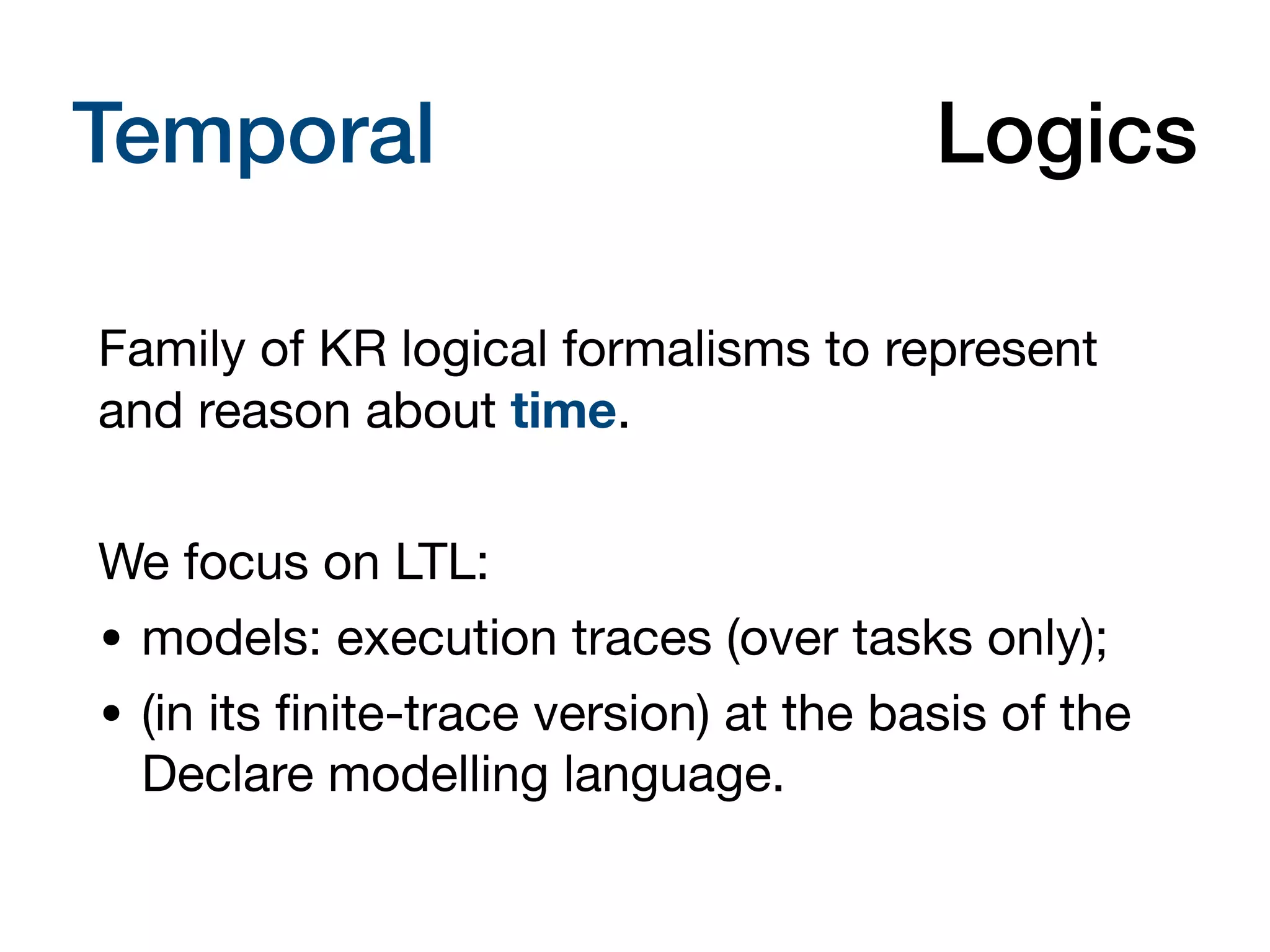 Temporal Description Logics
Family of KR logical formalisms to represent
and reason about time.
We focus on LTL:
• models: execution traces (over tasks only);
• (in its
fi
nite-trace version) at the basis of the
Declare modelling language.
 