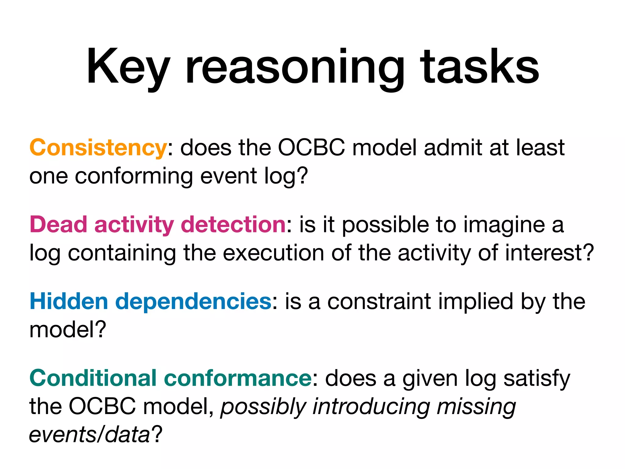Key reasoning tasks
Consistency: does the OCBC model admit at least
one conforming event log?
Dead activity detection: is it possible to imagine a
log containing the execution of the activity of interest?
Hidden dependencies: is a constraint implied by the
model?
Conditional conformance: does a given log satisfy
the OCBC model, possibly introducing missing
events/data?
 