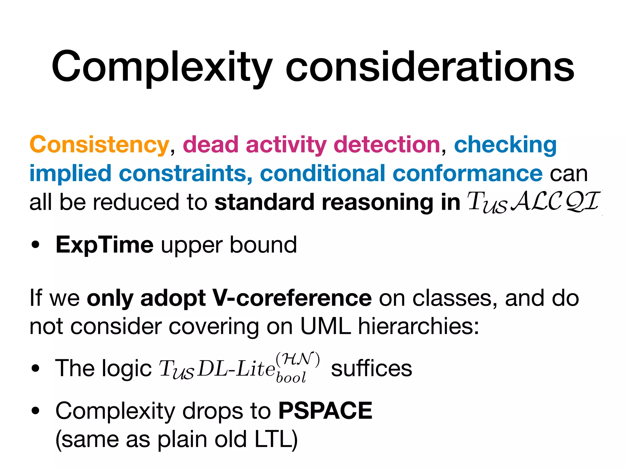 Complexity considerations
Consistency, dead activity detection, checking
implied constraints, conditional conformance can
all be reduced to standard reasoning in
• ExpTime upper bound
If we only adopt V-coreference on classes, and do
not consider covering on UML hierarchies:
• The logic su
ffi
ces
• Complexity drops to PSPACE
(same as plain old LTL)
tained in ρ and that ρ can be’completed’ into a
at satisfies M. This corresponds to the notion of
introduced in [15]. In our setting, this amounts
encoding ρ is satisfiable w.r.t. the TBox TM, i.e.,
able.
. Notice that, KB satisfiability and logical impli-
in ALCQI [6] (and thus in TUSALCQI) and
USALCQI are ExpTime-complete [18,27], which
bound for verifying properties of OCBC models.
e base DL is due to co-reference constraints over
he power of qualified existential (∃R. C) and its
raints (i.e., only consider OCBC constraints co-
use a temporalized version of a DL-Lite dialect.
L-Lite fragment TUSDL-Lite
(HN )
bool , showed to be
to capture OCBC models with the exception of
ationships while, at the level of the data model,
main constructs of UML—with the exception of
ation is contained in ρ and that ρ can be’completed’ int
te trace that satisfies M. This corresponds to the notion
nce recently introduced in [15]. In our setting, this amou
e ABox Aρ encoding ρ is satisfiable w.r.t. the TBox TM, i
M,ρ is satisfiable.
derations. Notice that, KB satisfiability and logical im
reducible in ALCQI [6] (and thus in TUSALCQI) a
lems over TUSALCQI are ExpTime-complete [18,27], wh
ime upper bound for verifying properties of OCBC mod
CQI as the base DL is due to co-reference constraints o
requires the power of qualified existential (∃R. C) and
such constraints (i.e., only consider OCBC constraints
, we could use a temporalized version of a DL-Lite diale
emporal DL-Lite fragment TUSDL-Lite
(HN )
bool , showed to
[8], is able to capture OCBC models with the exception
 