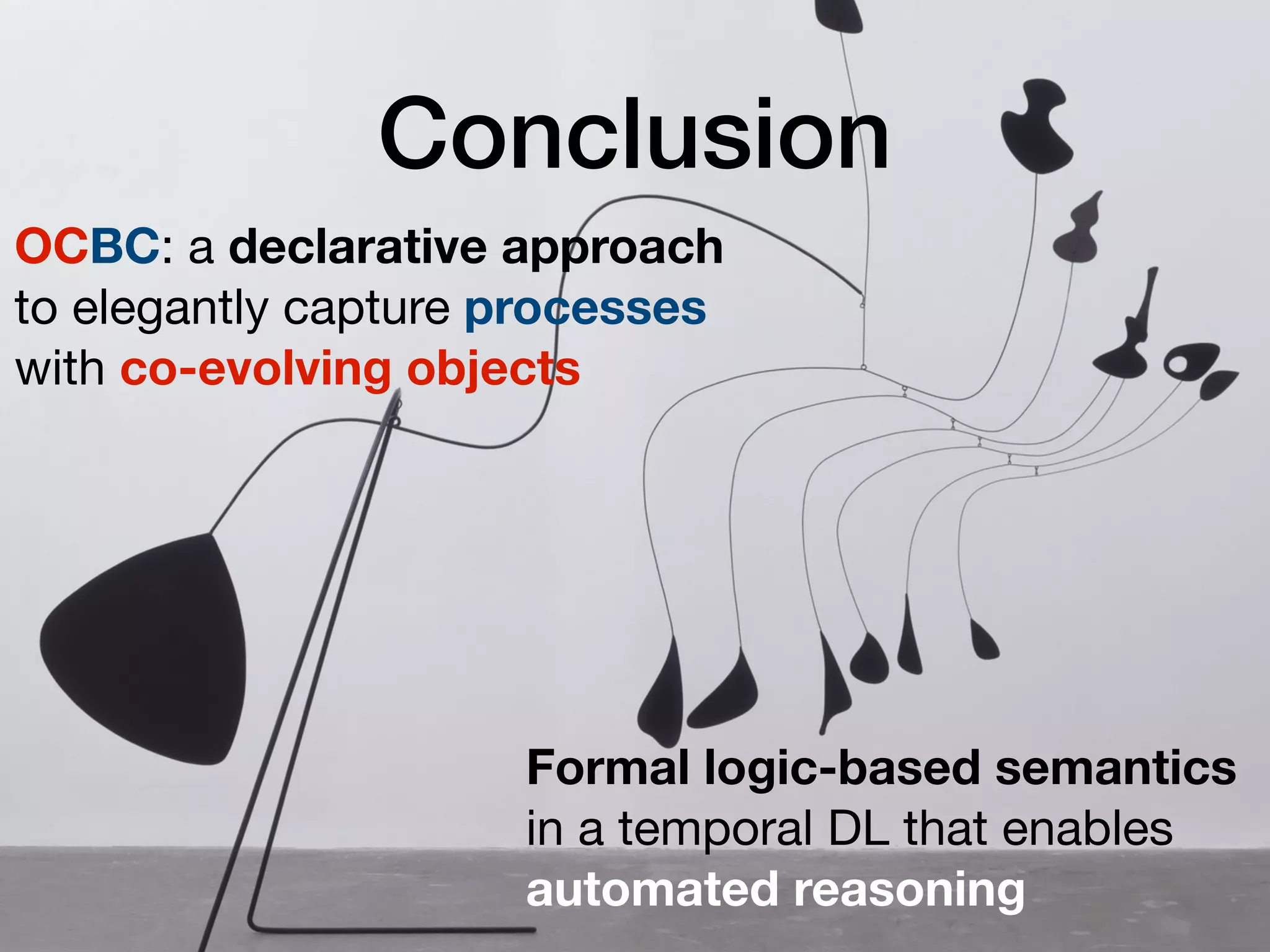 Conclusion
OCBC: a declarative approach
to elegantly capture processes
with co-evolving objects
Formal logic-based semantics
in a temporal DL that enables
automated reasoning
 