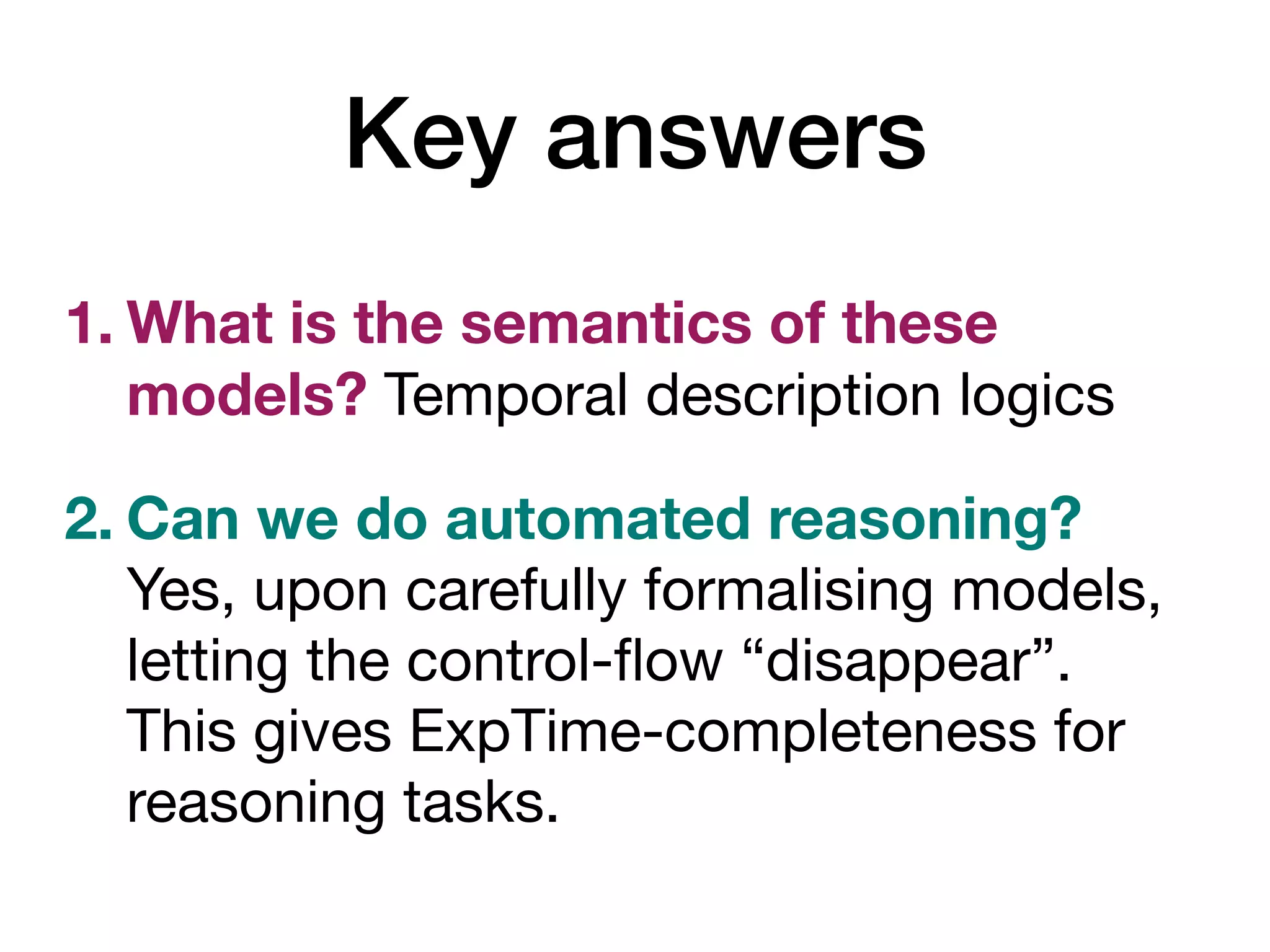 Key answers
1. What is the semantics of these
models? Temporal description logics
2. Can we do automated reasoning?
Yes, upon carefully formalising models,
letting the control-
fl
ow “disappear”.
This gives ExpTime-completeness for
reasoning tasks.
 