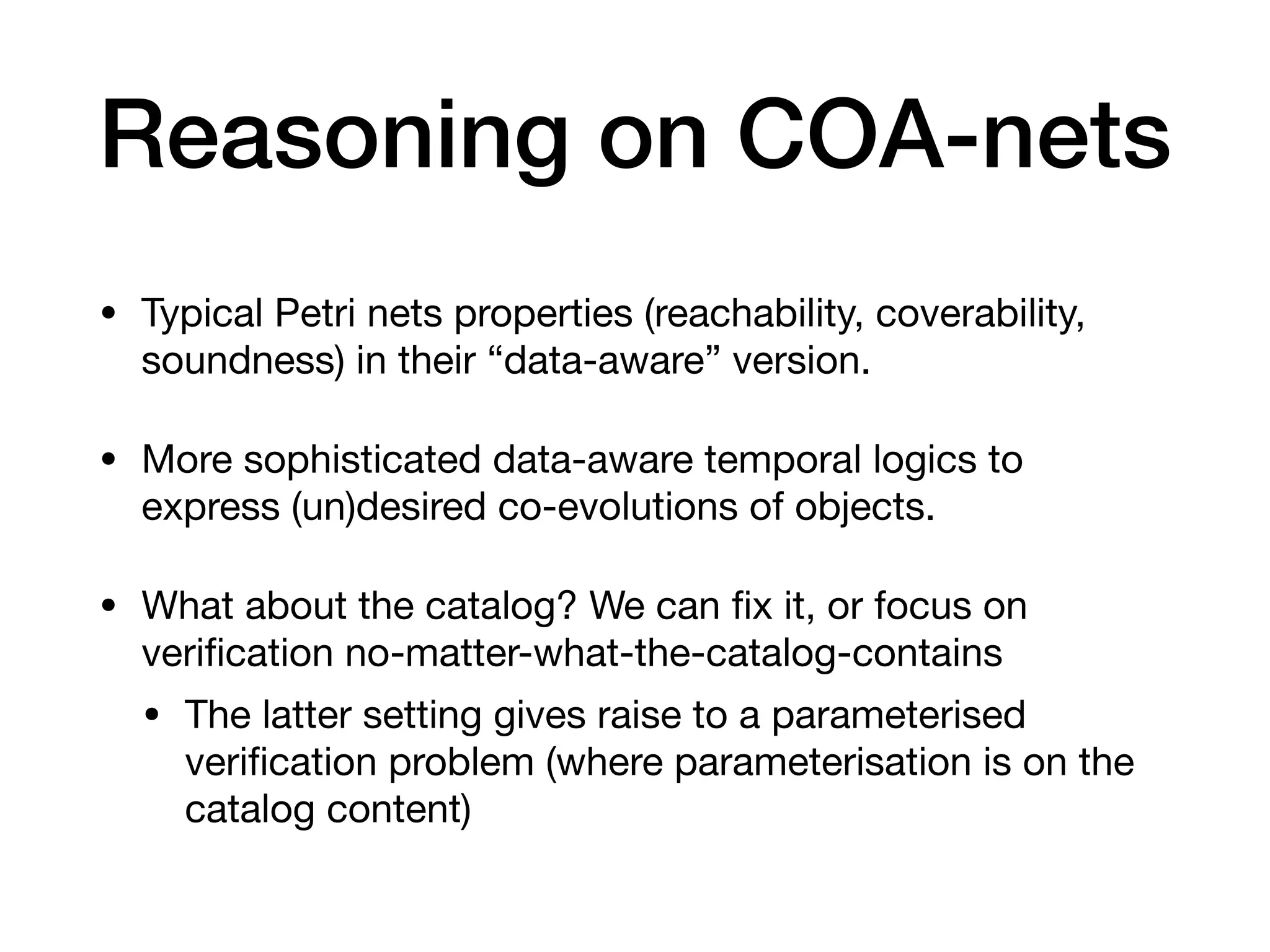 Reasoning on COA-nets
• Typical Petri nets properties (reachability, coverability,
soundness) in their “data-aware” version.
• More sophisticated data-aware temporal logics to
express (un)desired co-evolutions of objects.
• What about the catalog? We can
fi
x it, or focus on
veri
fi
cation no-matter-what-the-catalog-contains
• The latter setting gives raise to a parameterised
veri
fi
cation problem (where parameterisation is on the
catalog content)
 