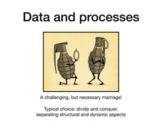 Data and processes
A challenging, but necessary marriage!

Typical choice: divide and conquer,  
separating structural and dynamic aspects
 