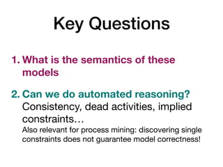 Key Questions
1. What is the semantics of these
models
2. Can we do automated reasoning? 
Consistency, dead activities, implied
constraints… 
Also relevant for process mining: discovering single
constraints does not guarantee model correctness!
 