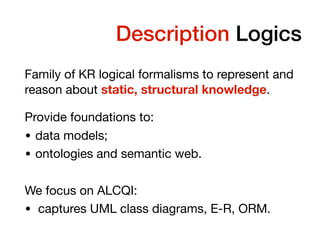 Temporal Description Logics
Family of KR logical formalisms to represent and
reason about static, structural knowledge.

Provide foundations to:

• data models;

• ontologies and semantic web.

We focus on ALCQI:

• captures UML class diagrams, E-R, ORM.
 