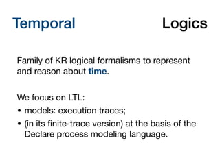 Temporal Description Logics
Family of KR logical formalisms to represent
and reason about time.

We focus on LTL:

• models: execution traces;

• (in its ﬁnite-trace version) at the basis of the
Declare process modeling language.
 