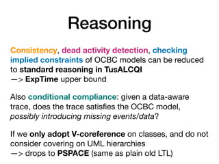 Reasoning
Consistency, dead activity detection, checking
implied constraints of OCBC models can be reduced
to standard reasoning in TusALCQI 
—> ExpTime upper bound

Also conditional compliance: given a data-aware
trace, does the trace satisﬁes the OCBC model,
possibly introducing missing events/data?

If we only adopt V-coreference on classes, and do not
consider covering on UML hierarchies 
—> drops to PSPACE (same as plain old LTL)
 