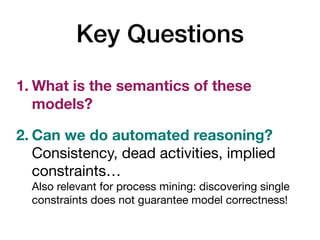 Key Questions
1. What is the semantics of these
models?
2. Can we do automated reasoning? 
Consistency, dead activities, implied
constraints… 
Also relevant for process mining: discovering single
constraints does not guarantee model correctness!
 