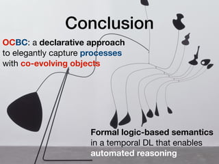 Conclusion
OCBC: a declarative approach 
to elegantly capture processes 
with co-evolving objects
Formal logic-based semantics
in a temporal DL that enables
automated reasoning
 