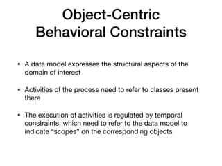Object-Centric


Behavioral Constraints
• A data model expresses the structural aspects of the
domain of interest

• Activities of the process need to refer to classes present
there

• The execution of activities is regulated by temporal
constraints, which need to refer to the data model to
indicate “scopes” on the corresponding objects
 