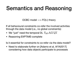 Semantics and Reasoning
OCBC model —> FO(<) theory

If all behavioural constraints co-refer the involved activities
through the data model (i.e., no global constraints):

• We “just” need the temporal DL

• Reasoning EXPTIME-complete

Is it essential for constraints to co-refer via the data model?

• Need to elaborate further on [Adamo et al, AI*IA2017]
considering how data objects participate to processes
n Example 3. Reasoning becomes therefore essential in the context
humans in ascertaining properties of the model, as well as in
ven execution trace conforms to the model.
CBC models presents at least two interesting challenges. First
ct techniques to carry out fundamental reasoning tasks such as
aint implication are needed. This requires, first, to understand the
ility and complexity for such reasoning tasks. While the seman-
irectly help towards this goal, we believe that capturing OCBC
s co-refer through the structural conceptual model can lead to a
sation. In particular, we are currently working on a formalisation
red within the temporal description logics TUSALCQI and frag-
28,29,30]. Such a formalisation would then provide a concrete
asoning, given that the main reasoning tasks for TUSALCQI are
ut also present the same worst-case complexity of reasoning on
QI knowledge bases.
 