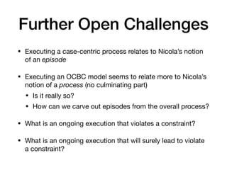 Further Open Challenges
• Executing a case-centric process relates to Nicola’s notion
of an episode
• Executing an OCBC model seems to relate more to Nicola’s
notion of a process (no culminating part)

• Is it really so? 

• How can we carve out episodes from the overall process?

• What is an ongoing execution that violates a constraint?

• What is an ongoing execution that will surely lead to violate
a constraint?
 
