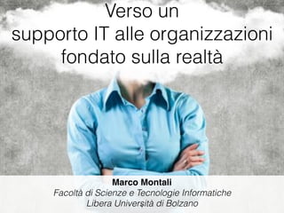 Verso un
supporto IT alle organizzazioni
fondato sulla realtà
Marco Montali
Facoltà di Scienze e Tecnologie Informatiche
Libera Università di Bolzano1
 